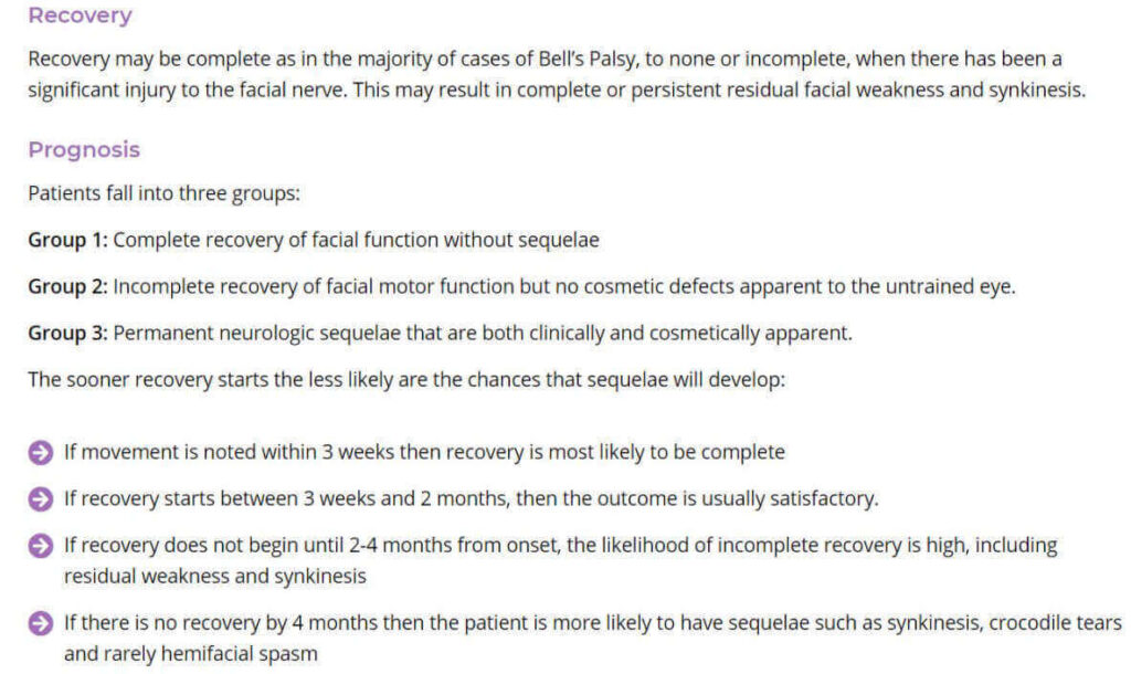 Recovery may be complete as in the majority of cases of Bell's Palsy, to none or incomplete, when there has been a significant injury to the facial nerve. This may result in complete or persistent residual facial weakness and synkinesis.  Patients fall into three groups:  Group 1: Complete recovery of facial function without sequelae  Group 2: Incomplete recovery of facial motor function but no cosmetic defects apparent to the untrained eye.  Group 3: Permanent neurologic sequelae that are both clinically and cosmetically apparent.  The sooner recovery starts the less Iikely are the chances that sequelae will develop:  @ If movement is noted within 3 weeks then recovery is most Iikely to be complete  @ If recovery starts between 3 weeks and 2 months, then the outcome is usually satisfactory.  @ If recovery does not begin until 2-4 months from onset, the Iikelihood of incomplete recovery is high, including residual weakness and synkinesis  @ If there is no recovery by 4 months then the patient is more likely to have sequelae such as synkinesis, crocodile tears and rarely hemifacial spasm